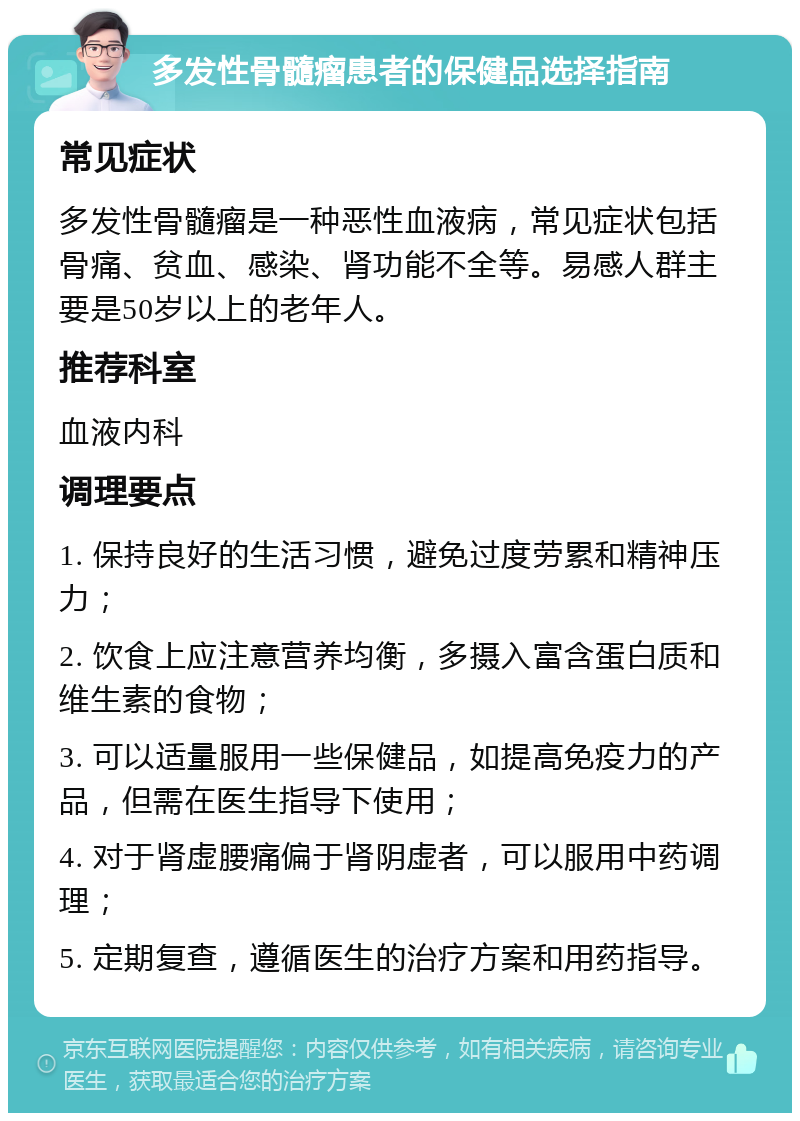 多发性骨髓瘤患者的保健品选择指南 常见症状 多发性骨髓瘤是一种恶性血液病，常见症状包括骨痛、贫血、感染、肾功能不全等。易感人群主要是50岁以上的老年人。 推荐科室 血液内科 调理要点 1. 保持良好的生活习惯，避免过度劳累和精神压力； 2. 饮食上应注意营养均衡，多摄入富含蛋白质和维生素的食物； 3. 可以适量服用一些保健品，如提高免疫力的产品，但需在医生指导下使用； 4. 对于肾虚腰痛偏于肾阴虚者，可以服用中药调理； 5. 定期复查，遵循医生的治疗方案和用药指导。