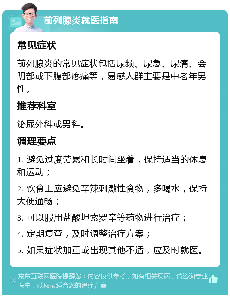 前列腺炎就医指南 常见症状 前列腺炎的常见症状包括尿频、尿急、尿痛、会阴部或下腹部疼痛等，易感人群主要是中老年男性。 推荐科室 泌尿外科或男科。 调理要点 1. 避免过度劳累和长时间坐着，保持适当的休息和运动； 2. 饮食上应避免辛辣刺激性食物，多喝水，保持大便通畅； 3. 可以服用盐酸坦索罗辛等药物进行治疗； 4. 定期复查，及时调整治疗方案； 5. 如果症状加重或出现其他不适，应及时就医。