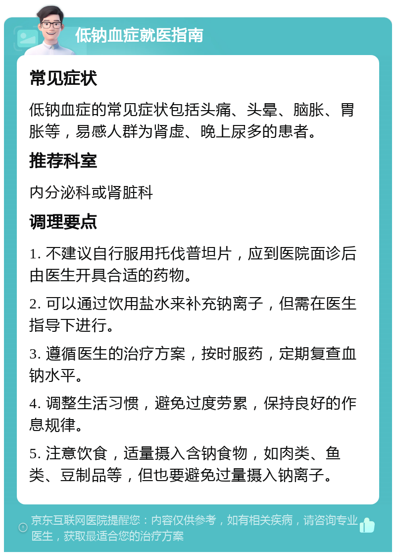 低钠血症就医指南 常见症状 低钠血症的常见症状包括头痛、头晕、脑胀、胃胀等，易感人群为肾虚、晚上尿多的患者。 推荐科室 内分泌科或肾脏科 调理要点 1. 不建议自行服用托伐普坦片，应到医院面诊后由医生开具合适的药物。 2. 可以通过饮用盐水来补充钠离子，但需在医生指导下进行。 3. 遵循医生的治疗方案，按时服药，定期复查血钠水平。 4. 调整生活习惯，避免过度劳累，保持良好的作息规律。 5. 注意饮食，适量摄入含钠食物，如肉类、鱼类、豆制品等，但也要避免过量摄入钠离子。