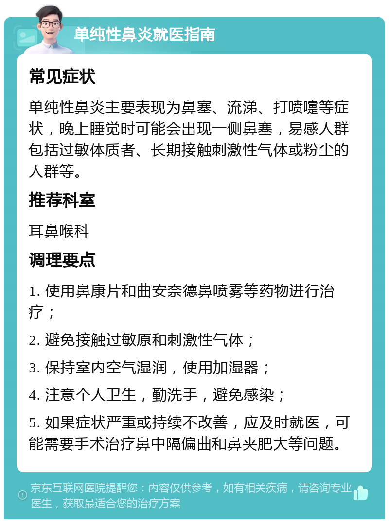 单纯性鼻炎就医指南 常见症状 单纯性鼻炎主要表现为鼻塞、流涕、打喷嚏等症状，晚上睡觉时可能会出现一侧鼻塞，易感人群包括过敏体质者、长期接触刺激性气体或粉尘的人群等。 推荐科室 耳鼻喉科 调理要点 1. 使用鼻康片和曲安奈德鼻喷雾等药物进行治疗； 2. 避免接触过敏原和刺激性气体； 3. 保持室内空气湿润，使用加湿器； 4. 注意个人卫生，勤洗手，避免感染； 5. 如果症状严重或持续不改善，应及时就医，可能需要手术治疗鼻中隔偏曲和鼻夹肥大等问题。