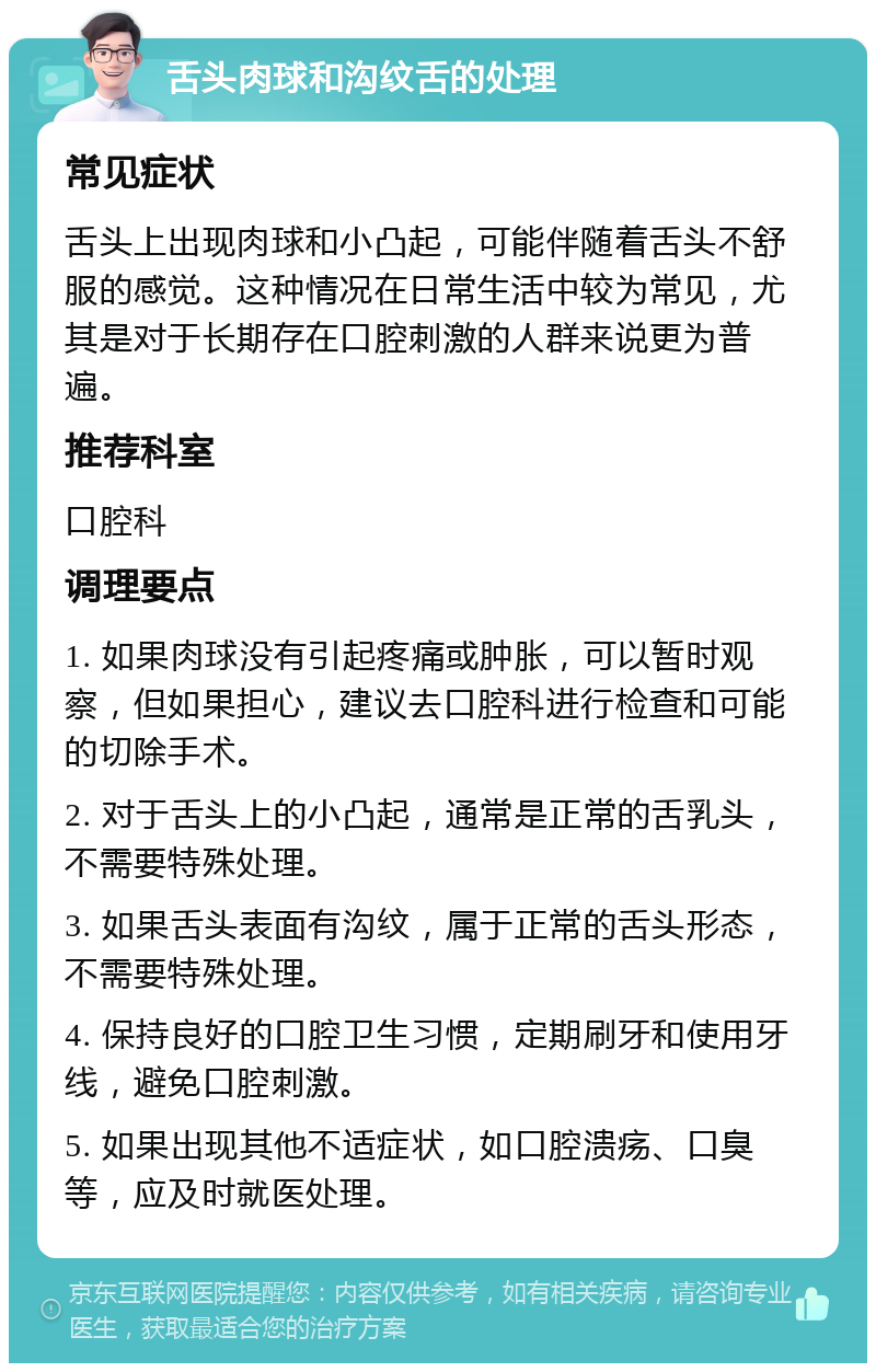 舌头肉球和沟纹舌的处理 常见症状 舌头上出现肉球和小凸起，可能伴随着舌头不舒服的感觉。这种情况在日常生活中较为常见，尤其是对于长期存在口腔刺激的人群来说更为普遍。 推荐科室 口腔科 调理要点 1. 如果肉球没有引起疼痛或肿胀，可以暂时观察，但如果担心，建议去口腔科进行检查和可能的切除手术。 2. 对于舌头上的小凸起，通常是正常的舌乳头，不需要特殊处理。 3. 如果舌头表面有沟纹，属于正常的舌头形态，不需要特殊处理。 4. 保持良好的口腔卫生习惯，定期刷牙和使用牙线，避免口腔刺激。 5. 如果出现其他不适症状，如口腔溃疡、口臭等，应及时就医处理。