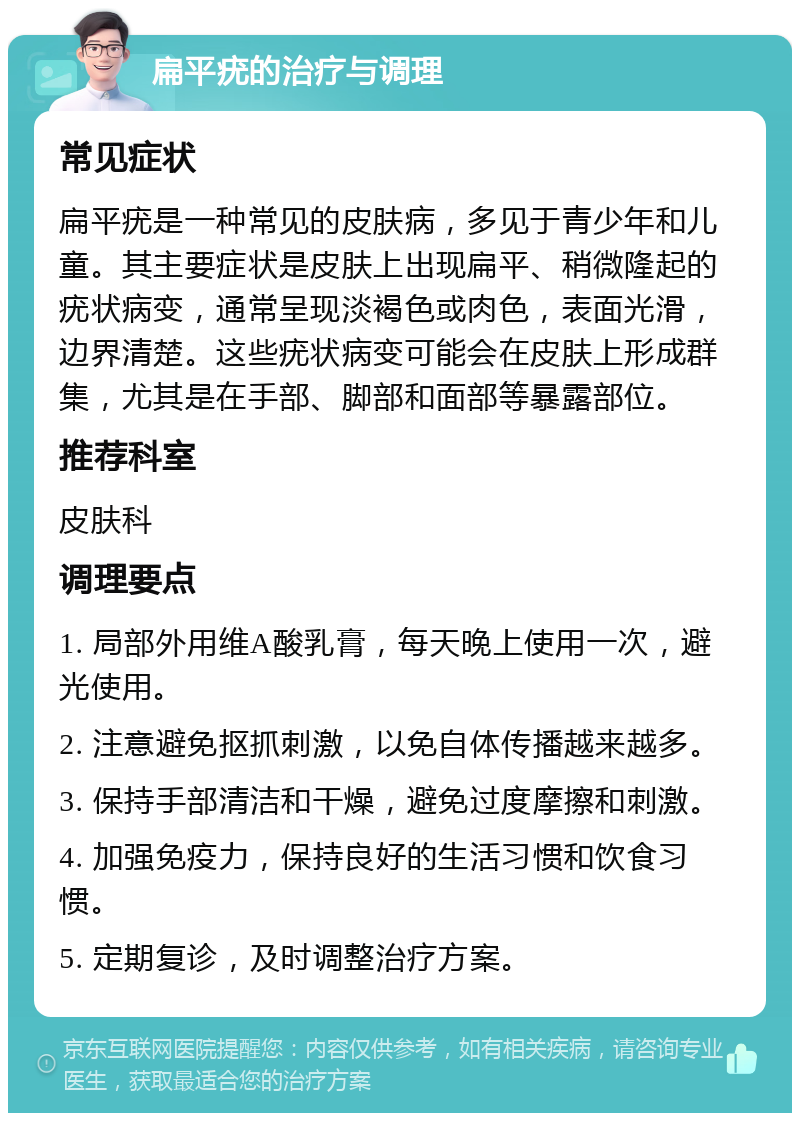 扁平疣的治疗与调理 常见症状 扁平疣是一种常见的皮肤病，多见于青少年和儿童。其主要症状是皮肤上出现扁平、稍微隆起的疣状病变，通常呈现淡褐色或肉色，表面光滑，边界清楚。这些疣状病变可能会在皮肤上形成群集，尤其是在手部、脚部和面部等暴露部位。 推荐科室 皮肤科 调理要点 1. 局部外用维A酸乳膏，每天晚上使用一次，避光使用。 2. 注意避免抠抓刺激，以免自体传播越来越多。 3. 保持手部清洁和干燥，避免过度摩擦和刺激。 4. 加强免疫力，保持良好的生活习惯和饮食习惯。 5. 定期复诊，及时调整治疗方案。