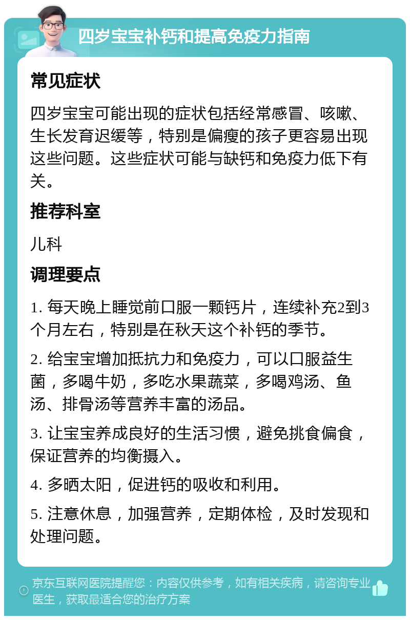 四岁宝宝补钙和提高免疫力指南 常见症状 四岁宝宝可能出现的症状包括经常感冒、咳嗽、生长发育迟缓等，特别是偏瘦的孩子更容易出现这些问题。这些症状可能与缺钙和免疫力低下有关。 推荐科室 儿科 调理要点 1. 每天晚上睡觉前口服一颗钙片，连续补充2到3个月左右，特别是在秋天这个补钙的季节。 2. 给宝宝增加抵抗力和免疫力，可以口服益生菌，多喝牛奶，多吃水果蔬菜，多喝鸡汤、鱼汤、排骨汤等营养丰富的汤品。 3. 让宝宝养成良好的生活习惯，避免挑食偏食，保证营养的均衡摄入。 4. 多晒太阳，促进钙的吸收和利用。 5. 注意休息，加强营养，定期体检，及时发现和处理问题。