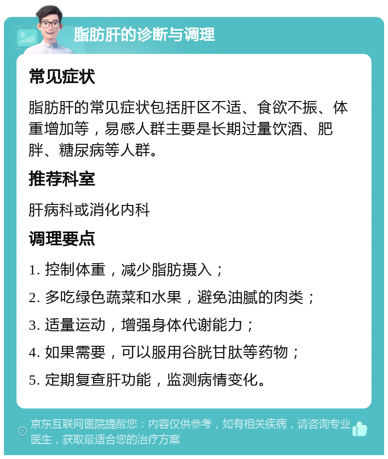 脂肪肝的诊断与调理 常见症状 脂肪肝的常见症状包括肝区不适、食欲不振、体重增加等，易感人群主要是长期过量饮酒、肥胖、糖尿病等人群。 推荐科室 肝病科或消化内科 调理要点 1. 控制体重，减少脂肪摄入； 2. 多吃绿色蔬菜和水果，避免油腻的肉类； 3. 适量运动，增强身体代谢能力； 4. 如果需要，可以服用谷胱甘肽等药物； 5. 定期复查肝功能，监测病情变化。