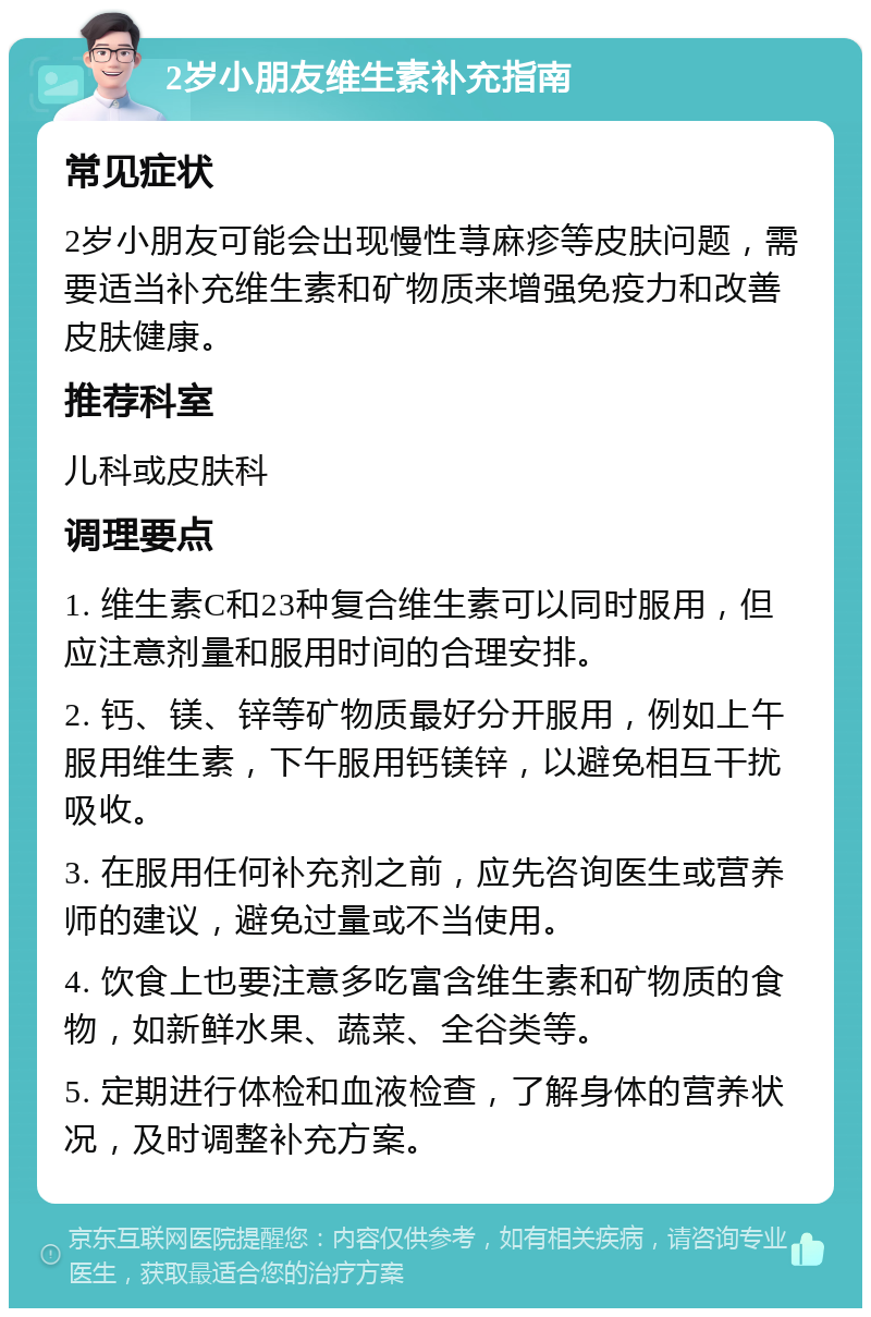 2岁小朋友维生素补充指南 常见症状 2岁小朋友可能会出现慢性荨麻疹等皮肤问题，需要适当补充维生素和矿物质来增强免疫力和改善皮肤健康。 推荐科室 儿科或皮肤科 调理要点 1. 维生素C和23种复合维生素可以同时服用，但应注意剂量和服用时间的合理安排。 2. 钙、镁、锌等矿物质最好分开服用，例如上午服用维生素，下午服用钙镁锌，以避免相互干扰吸收。 3. 在服用任何补充剂之前，应先咨询医生或营养师的建议，避免过量或不当使用。 4. 饮食上也要注意多吃富含维生素和矿物质的食物，如新鲜水果、蔬菜、全谷类等。 5. 定期进行体检和血液检查，了解身体的营养状况，及时调整补充方案。