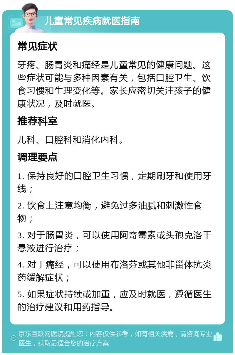 儿童常见疾病就医指南 常见症状 牙疼、肠胃炎和痛经是儿童常见的健康问题。这些症状可能与多种因素有关，包括口腔卫生、饮食习惯和生理变化等。家长应密切关注孩子的健康状况，及时就医。 推荐科室 儿科、口腔科和消化内科。 调理要点 1. 保持良好的口腔卫生习惯，定期刷牙和使用牙线； 2. 饮食上注意均衡，避免过多油腻和刺激性食物； 3. 对于肠胃炎，可以使用阿奇霉素或头孢克洛干悬液进行治疗； 4. 对于痛经，可以使用布洛芬或其他非甾体抗炎药缓解症状； 5. 如果症状持续或加重，应及时就医，遵循医生的治疗建议和用药指导。