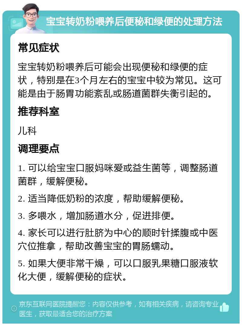 宝宝转奶粉喂养后便秘和绿便的处理方法 常见症状 宝宝转奶粉喂养后可能会出现便秘和绿便的症状，特别是在3个月左右的宝宝中较为常见。这可能是由于肠胃功能紊乱或肠道菌群失衡引起的。 推荐科室 儿科 调理要点 1. 可以给宝宝口服妈咪爱或益生菌等，调整肠道菌群，缓解便秘。 2. 适当降低奶粉的浓度，帮助缓解便秘。 3. 多喂水，增加肠道水分，促进排便。 4. 家长可以进行肚脐为中心的顺时针揉腹或中医穴位推拿，帮助改善宝宝的胃肠蠕动。 5. 如果大便非常干燥，可以口服乳果糖口服液软化大便，缓解便秘的症状。