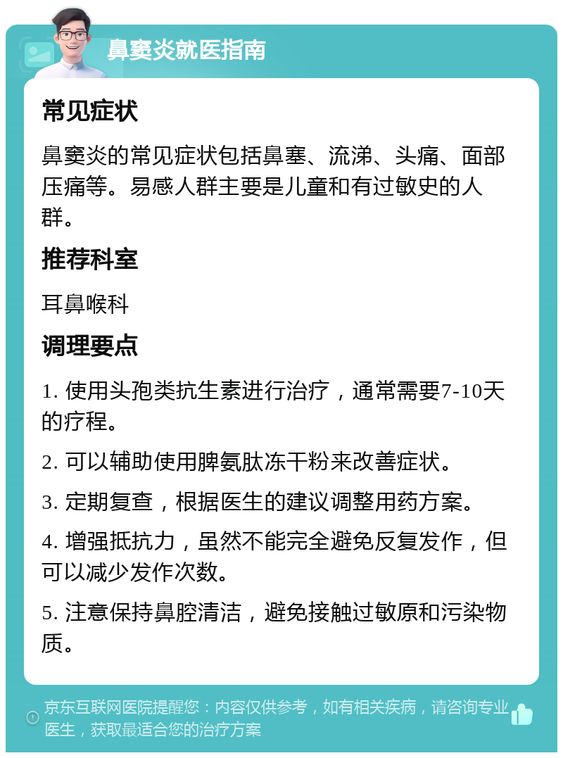 鼻窦炎就医指南 常见症状 鼻窦炎的常见症状包括鼻塞、流涕、头痛、面部压痛等。易感人群主要是儿童和有过敏史的人群。 推荐科室 耳鼻喉科 调理要点 1. 使用头孢类抗生素进行治疗，通常需要7-10天的疗程。 2. 可以辅助使用脾氨肽冻干粉来改善症状。 3. 定期复查，根据医生的建议调整用药方案。 4. 增强抵抗力，虽然不能完全避免反复发作，但可以减少发作次数。 5. 注意保持鼻腔清洁，避免接触过敏原和污染物质。