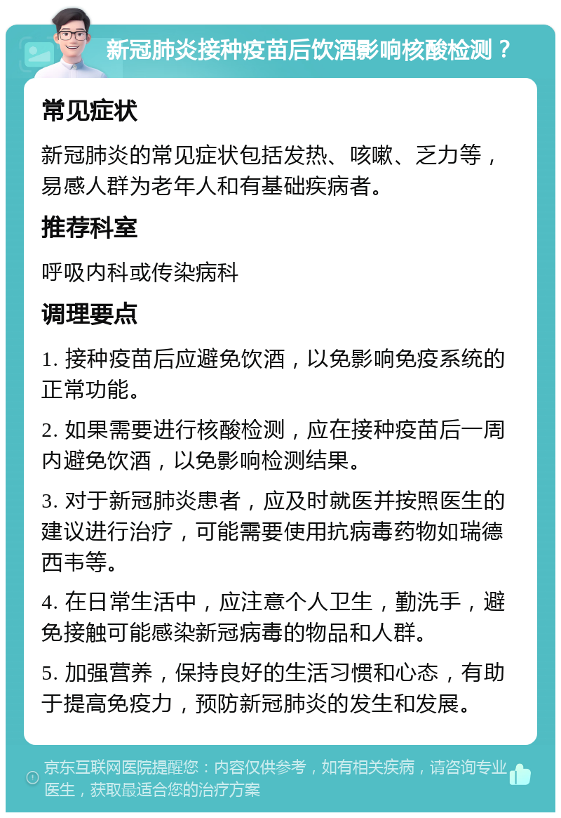 新冠肺炎接种疫苗后饮酒影响核酸检测？ 常见症状 新冠肺炎的常见症状包括发热、咳嗽、乏力等，易感人群为老年人和有基础疾病者。 推荐科室 呼吸内科或传染病科 调理要点 1. 接种疫苗后应避免饮酒，以免影响免疫系统的正常功能。 2. 如果需要进行核酸检测，应在接种疫苗后一周内避免饮酒，以免影响检测结果。 3. 对于新冠肺炎患者，应及时就医并按照医生的建议进行治疗，可能需要使用抗病毒药物如瑞德西韦等。 4. 在日常生活中，应注意个人卫生，勤洗手，避免接触可能感染新冠病毒的物品和人群。 5. 加强营养，保持良好的生活习惯和心态，有助于提高免疫力，预防新冠肺炎的发生和发展。