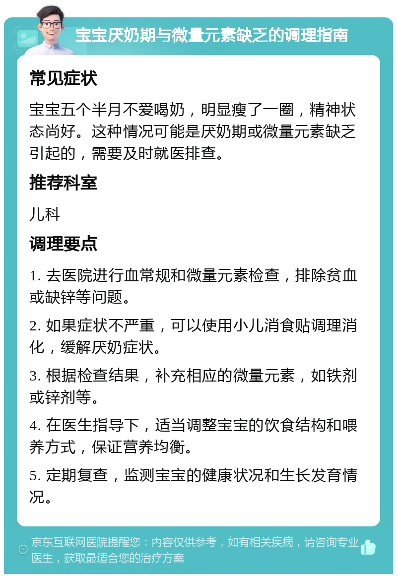 宝宝厌奶期与微量元素缺乏的调理指南 常见症状 宝宝五个半月不爱喝奶，明显瘦了一圈，精神状态尚好。这种情况可能是厌奶期或微量元素缺乏引起的，需要及时就医排查。 推荐科室 儿科 调理要点 1. 去医院进行血常规和微量元素检查，排除贫血或缺锌等问题。 2. 如果症状不严重，可以使用小儿消食贴调理消化，缓解厌奶症状。 3. 根据检查结果，补充相应的微量元素，如铁剂或锌剂等。 4. 在医生指导下，适当调整宝宝的饮食结构和喂养方式，保证营养均衡。 5. 定期复查，监测宝宝的健康状况和生长发育情况。