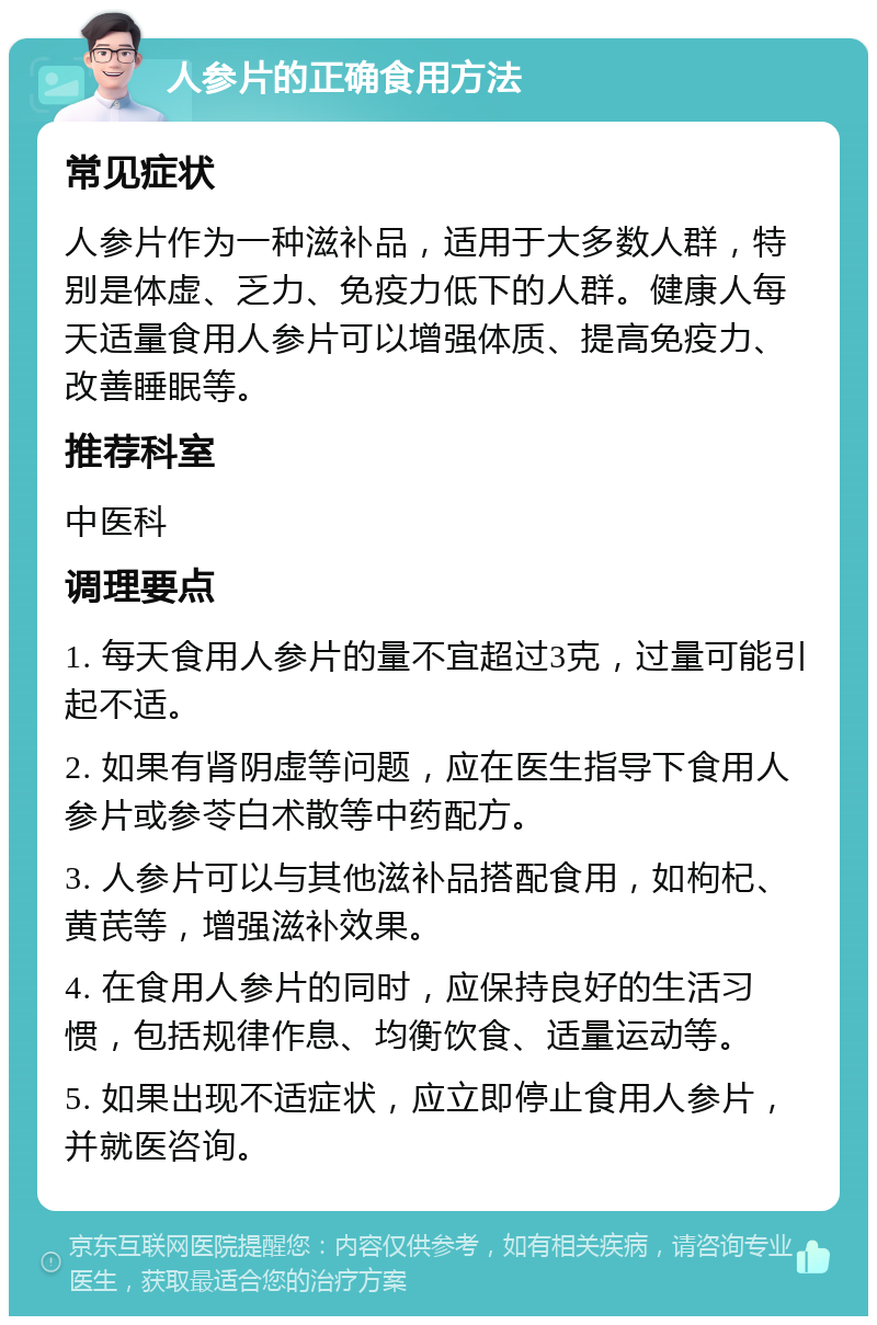 人参片的正确食用方法 常见症状 人参片作为一种滋补品，适用于大多数人群，特别是体虚、乏力、免疫力低下的人群。健康人每天适量食用人参片可以增强体质、提高免疫力、改善睡眠等。 推荐科室 中医科 调理要点 1. 每天食用人参片的量不宜超过3克，过量可能引起不适。 2. 如果有肾阴虚等问题，应在医生指导下食用人参片或参苓白术散等中药配方。 3. 人参片可以与其他滋补品搭配食用，如枸杞、黄芪等，增强滋补效果。 4. 在食用人参片的同时，应保持良好的生活习惯，包括规律作息、均衡饮食、适量运动等。 5. 如果出现不适症状，应立即停止食用人参片，并就医咨询。