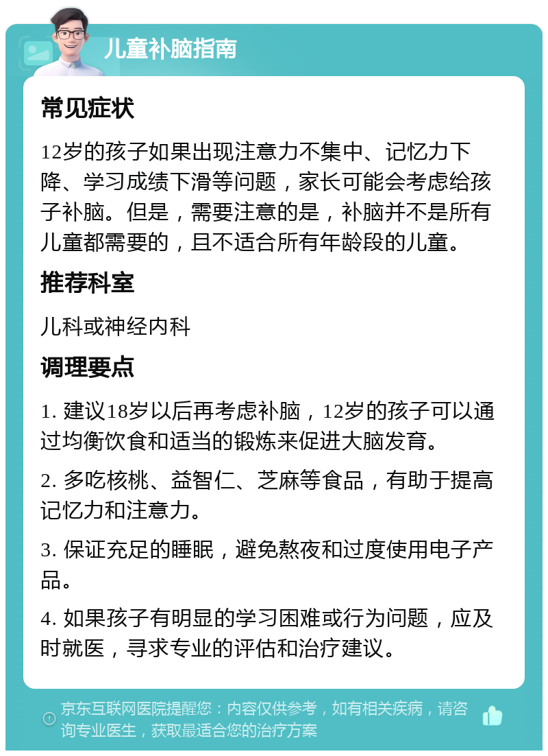 儿童补脑指南 常见症状 12岁的孩子如果出现注意力不集中、记忆力下降、学习成绩下滑等问题，家长可能会考虑给孩子补脑。但是，需要注意的是，补脑并不是所有儿童都需要的，且不适合所有年龄段的儿童。 推荐科室 儿科或神经内科 调理要点 1. 建议18岁以后再考虑补脑，12岁的孩子可以通过均衡饮食和适当的锻炼来促进大脑发育。 2. 多吃核桃、益智仁、芝麻等食品，有助于提高记忆力和注意力。 3. 保证充足的睡眠，避免熬夜和过度使用电子产品。 4. 如果孩子有明显的学习困难或行为问题，应及时就医，寻求专业的评估和治疗建议。