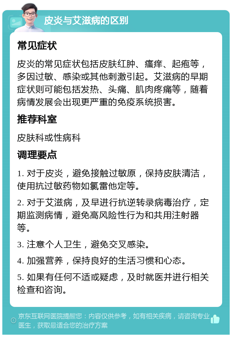 皮炎与艾滋病的区别 常见症状 皮炎的常见症状包括皮肤红肿、瘙痒、起疱等，多因过敏、感染或其他刺激引起。艾滋病的早期症状则可能包括发热、头痛、肌肉疼痛等，随着病情发展会出现更严重的免疫系统损害。 推荐科室 皮肤科或性病科 调理要点 1. 对于皮炎，避免接触过敏原，保持皮肤清洁，使用抗过敏药物如氯雷他定等。 2. 对于艾滋病，及早进行抗逆转录病毒治疗，定期监测病情，避免高风险性行为和共用注射器等。 3. 注意个人卫生，避免交叉感染。 4. 加强营养，保持良好的生活习惯和心态。 5. 如果有任何不适或疑虑，及时就医并进行相关检查和咨询。