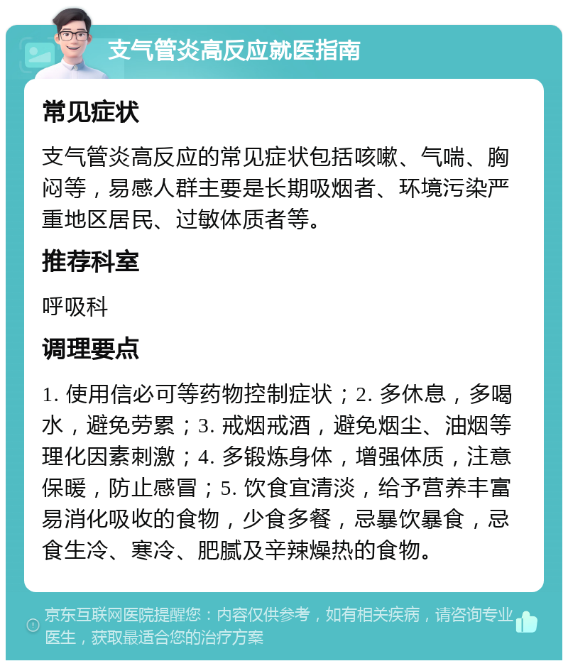 支气管炎高反应就医指南 常见症状 支气管炎高反应的常见症状包括咳嗽、气喘、胸闷等，易感人群主要是长期吸烟者、环境污染严重地区居民、过敏体质者等。 推荐科室 呼吸科 调理要点 1. 使用信必可等药物控制症状；2. 多休息，多喝水，避免劳累；3. 戒烟戒酒，避免烟尘、油烟等理化因素刺激；4. 多锻炼身体，增强体质，注意保暖，防止感冒；5. 饮食宜清淡，给予营养丰富易消化吸收的食物，少食多餐，忌暴饮暴食，忌食生冷、寒冷、肥腻及辛辣燥热的食物。