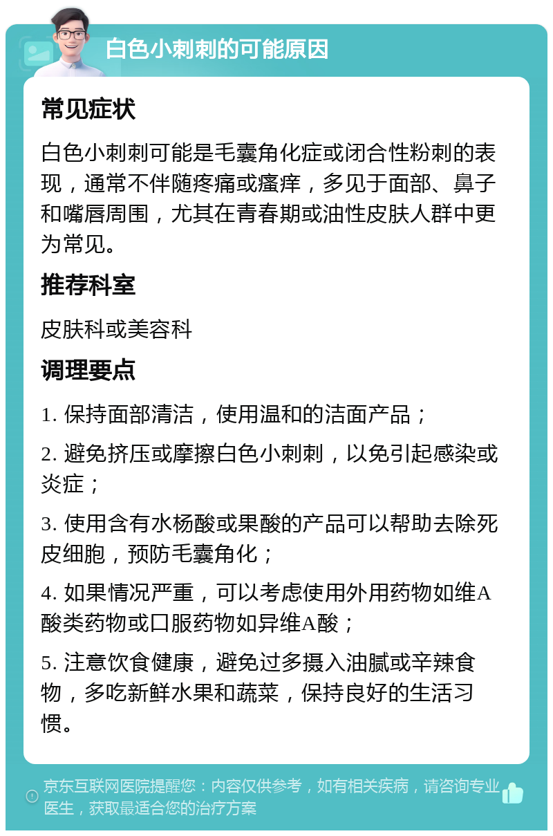 白色小刺刺的可能原因 常见症状 白色小刺刺可能是毛囊角化症或闭合性粉刺的表现，通常不伴随疼痛或瘙痒，多见于面部、鼻子和嘴唇周围，尤其在青春期或油性皮肤人群中更为常见。 推荐科室 皮肤科或美容科 调理要点 1. 保持面部清洁，使用温和的洁面产品； 2. 避免挤压或摩擦白色小刺刺，以免引起感染或炎症； 3. 使用含有水杨酸或果酸的产品可以帮助去除死皮细胞，预防毛囊角化； 4. 如果情况严重，可以考虑使用外用药物如维A酸类药物或口服药物如异维A酸； 5. 注意饮食健康，避免过多摄入油腻或辛辣食物，多吃新鲜水果和蔬菜，保持良好的生活习惯。