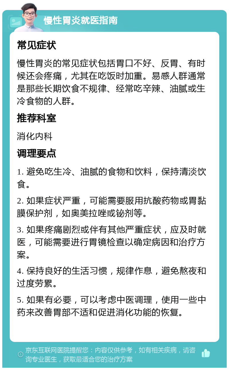 慢性胃炎就医指南 常见症状 慢性胃炎的常见症状包括胃口不好、反胃、有时候还会疼痛，尤其在吃饭时加重。易感人群通常是那些长期饮食不规律、经常吃辛辣、油腻或生冷食物的人群。 推荐科室 消化内科 调理要点 1. 避免吃生冷、油腻的食物和饮料，保持清淡饮食。 2. 如果症状严重，可能需要服用抗酸药物或胃黏膜保护剂，如奥美拉唑或铋剂等。 3. 如果疼痛剧烈或伴有其他严重症状，应及时就医，可能需要进行胃镜检查以确定病因和治疗方案。 4. 保持良好的生活习惯，规律作息，避免熬夜和过度劳累。 5. 如果有必要，可以考虑中医调理，使用一些中药来改善胃部不适和促进消化功能的恢复。