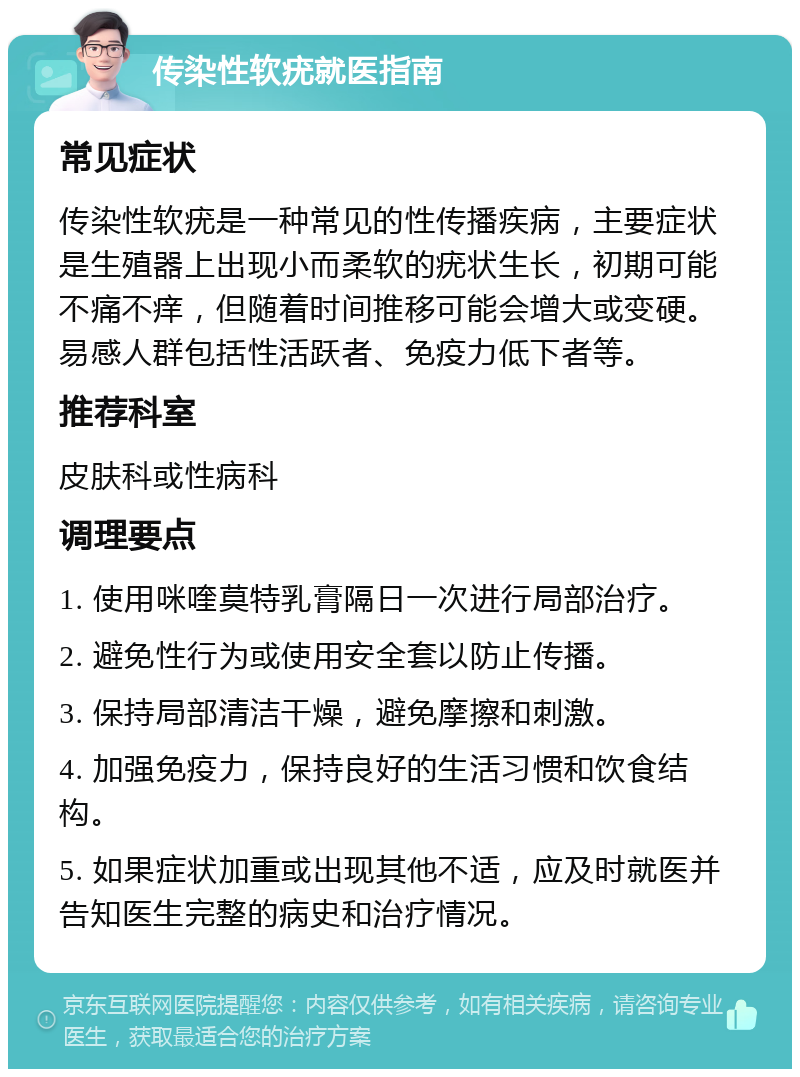 传染性软疣就医指南 常见症状 传染性软疣是一种常见的性传播疾病，主要症状是生殖器上出现小而柔软的疣状生长，初期可能不痛不痒，但随着时间推移可能会增大或变硬。易感人群包括性活跃者、免疫力低下者等。 推荐科室 皮肤科或性病科 调理要点 1. 使用咪喹莫特乳膏隔日一次进行局部治疗。 2. 避免性行为或使用安全套以防止传播。 3. 保持局部清洁干燥，避免摩擦和刺激。 4. 加强免疫力，保持良好的生活习惯和饮食结构。 5. 如果症状加重或出现其他不适，应及时就医并告知医生完整的病史和治疗情况。