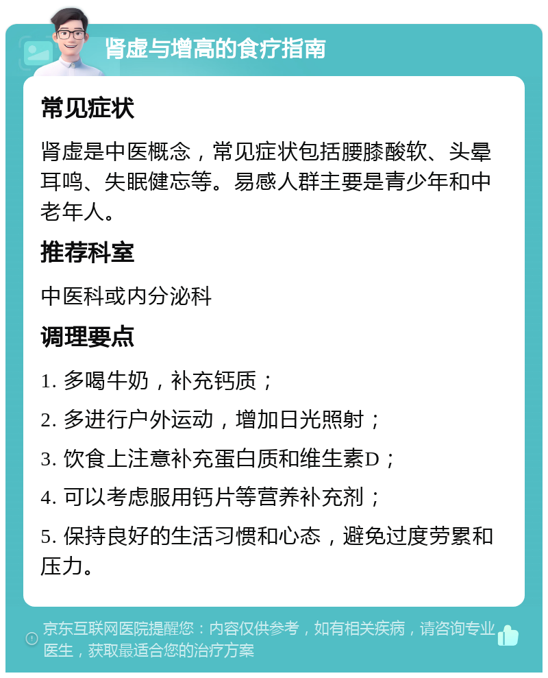 肾虚与增高的食疗指南 常见症状 肾虚是中医概念，常见症状包括腰膝酸软、头晕耳鸣、失眠健忘等。易感人群主要是青少年和中老年人。 推荐科室 中医科或内分泌科 调理要点 1. 多喝牛奶，补充钙质； 2. 多进行户外运动，增加日光照射； 3. 饮食上注意补充蛋白质和维生素D； 4. 可以考虑服用钙片等营养补充剂； 5. 保持良好的生活习惯和心态，避免过度劳累和压力。