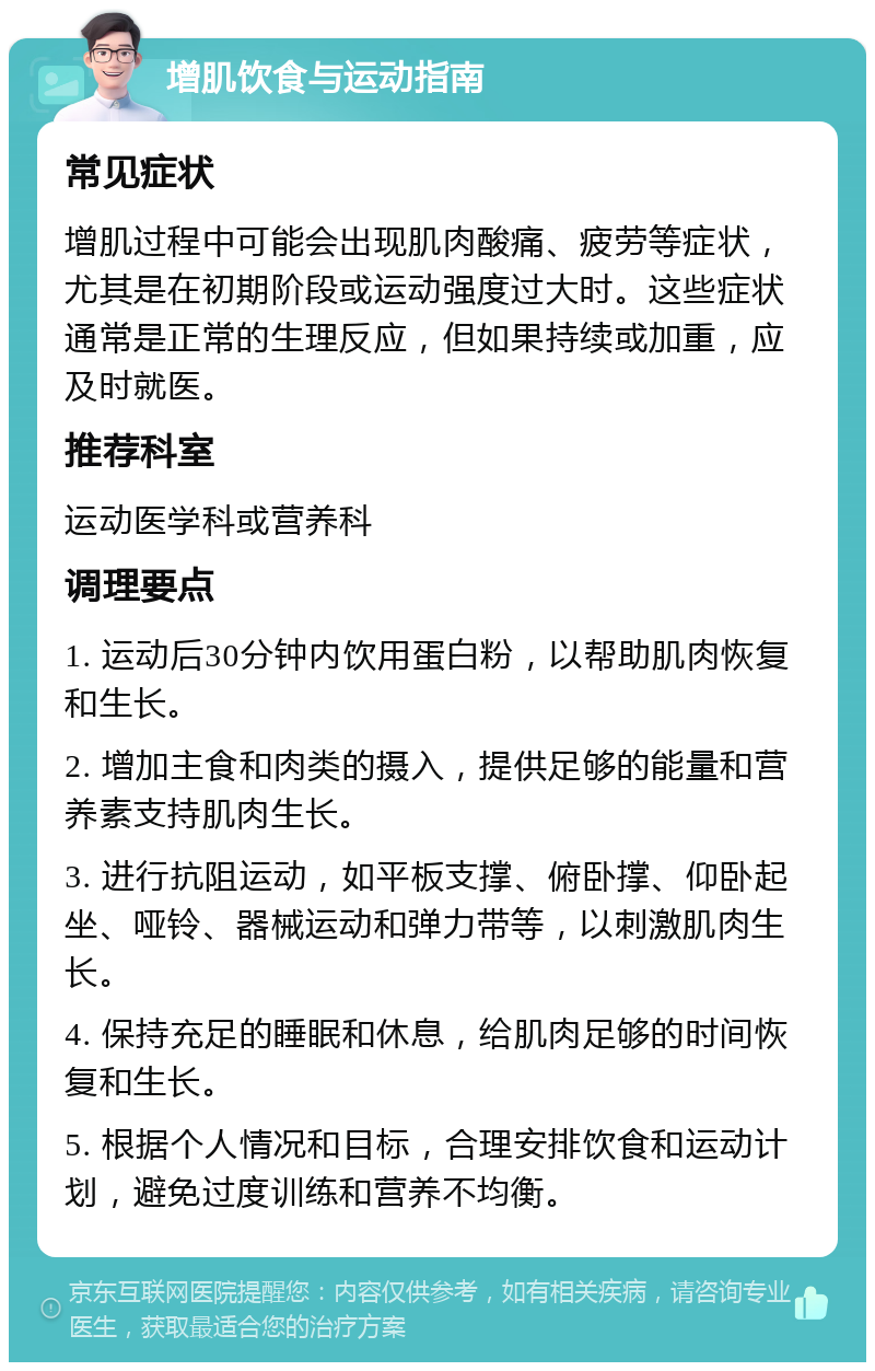 增肌饮食与运动指南 常见症状 增肌过程中可能会出现肌肉酸痛、疲劳等症状，尤其是在初期阶段或运动强度过大时。这些症状通常是正常的生理反应，但如果持续或加重，应及时就医。 推荐科室 运动医学科或营养科 调理要点 1. 运动后30分钟内饮用蛋白粉，以帮助肌肉恢复和生长。 2. 增加主食和肉类的摄入，提供足够的能量和营养素支持肌肉生长。 3. 进行抗阻运动，如平板支撑、俯卧撑、仰卧起坐、哑铃、器械运动和弹力带等，以刺激肌肉生长。 4. 保持充足的睡眠和休息，给肌肉足够的时间恢复和生长。 5. 根据个人情况和目标，合理安排饮食和运动计划，避免过度训练和营养不均衡。