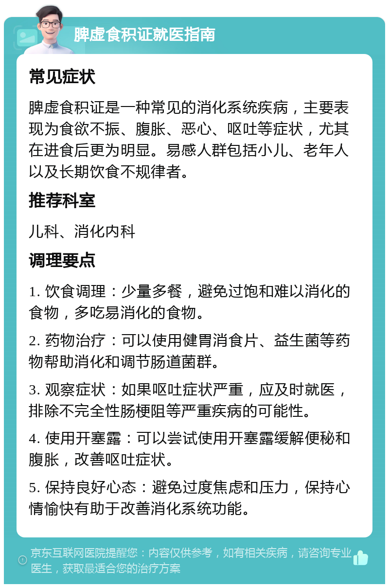 脾虚食积证就医指南 常见症状 脾虚食积证是一种常见的消化系统疾病，主要表现为食欲不振、腹胀、恶心、呕吐等症状，尤其在进食后更为明显。易感人群包括小儿、老年人以及长期饮食不规律者。 推荐科室 儿科、消化内科 调理要点 1. 饮食调理：少量多餐，避免过饱和难以消化的食物，多吃易消化的食物。 2. 药物治疗：可以使用健胃消食片、益生菌等药物帮助消化和调节肠道菌群。 3. 观察症状：如果呕吐症状严重，应及时就医，排除不完全性肠梗阻等严重疾病的可能性。 4. 使用开塞露：可以尝试使用开塞露缓解便秘和腹胀，改善呕吐症状。 5. 保持良好心态：避免过度焦虑和压力，保持心情愉快有助于改善消化系统功能。