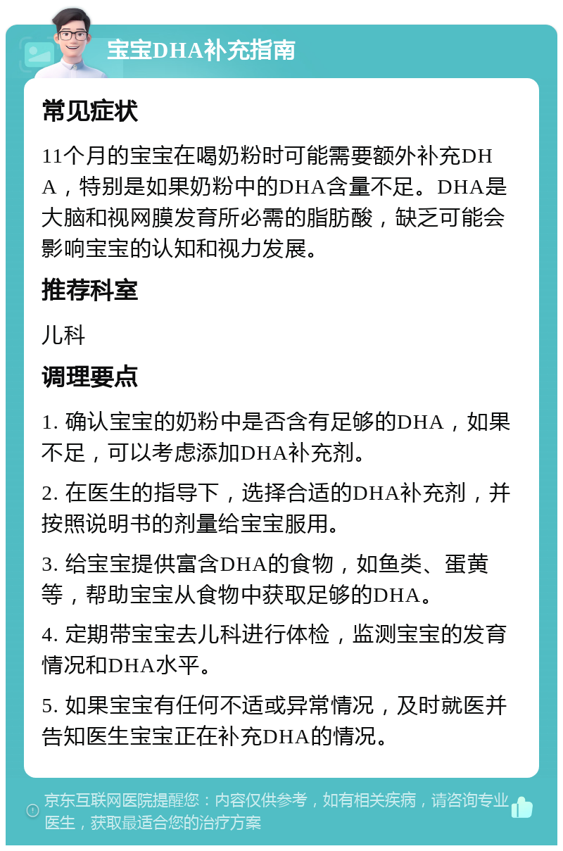 宝宝DHA补充指南 常见症状 11个月的宝宝在喝奶粉时可能需要额外补充DHA，特别是如果奶粉中的DHA含量不足。DHA是大脑和视网膜发育所必需的脂肪酸，缺乏可能会影响宝宝的认知和视力发展。 推荐科室 儿科 调理要点 1. 确认宝宝的奶粉中是否含有足够的DHA，如果不足，可以考虑添加DHA补充剂。 2. 在医生的指导下，选择合适的DHA补充剂，并按照说明书的剂量给宝宝服用。 3. 给宝宝提供富含DHA的食物，如鱼类、蛋黄等，帮助宝宝从食物中获取足够的DHA。 4. 定期带宝宝去儿科进行体检，监测宝宝的发育情况和DHA水平。 5. 如果宝宝有任何不适或异常情况，及时就医并告知医生宝宝正在补充DHA的情况。