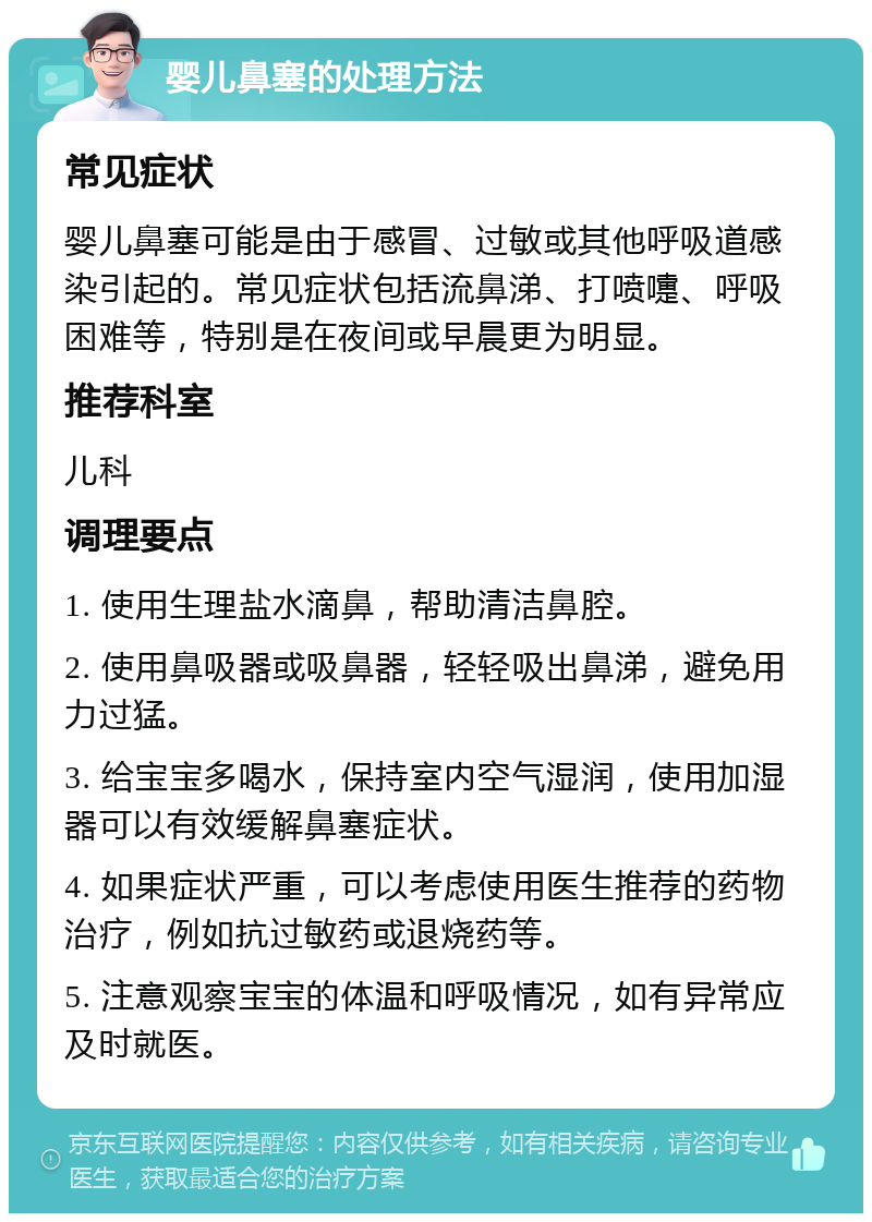 婴儿鼻塞的处理方法 常见症状 婴儿鼻塞可能是由于感冒、过敏或其他呼吸道感染引起的。常见症状包括流鼻涕、打喷嚏、呼吸困难等，特别是在夜间或早晨更为明显。 推荐科室 儿科 调理要点 1. 使用生理盐水滴鼻，帮助清洁鼻腔。 2. 使用鼻吸器或吸鼻器，轻轻吸出鼻涕，避免用力过猛。 3. 给宝宝多喝水，保持室内空气湿润，使用加湿器可以有效缓解鼻塞症状。 4. 如果症状严重，可以考虑使用医生推荐的药物治疗，例如抗过敏药或退烧药等。 5. 注意观察宝宝的体温和呼吸情况，如有异常应及时就医。