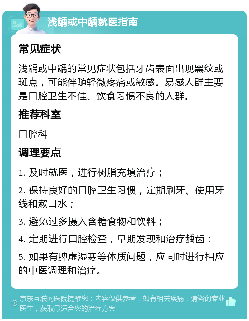 浅龋或中龋就医指南 常见症状 浅龋或中龋的常见症状包括牙齿表面出现黑纹或斑点，可能伴随轻微疼痛或敏感。易感人群主要是口腔卫生不佳、饮食习惯不良的人群。 推荐科室 口腔科 调理要点 1. 及时就医，进行树脂充填治疗； 2. 保持良好的口腔卫生习惯，定期刷牙、使用牙线和漱口水； 3. 避免过多摄入含糖食物和饮料； 4. 定期进行口腔检查，早期发现和治疗龋齿； 5. 如果有脾虚湿寒等体质问题，应同时进行相应的中医调理和治疗。