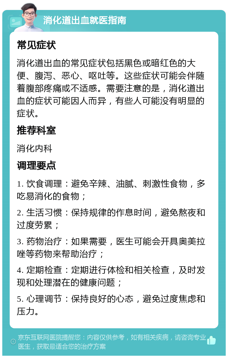 消化道出血就医指南 常见症状 消化道出血的常见症状包括黑色或暗红色的大便、腹泻、恶心、呕吐等。这些症状可能会伴随着腹部疼痛或不适感。需要注意的是，消化道出血的症状可能因人而异，有些人可能没有明显的症状。 推荐科室 消化内科 调理要点 1. 饮食调理：避免辛辣、油腻、刺激性食物，多吃易消化的食物； 2. 生活习惯：保持规律的作息时间，避免熬夜和过度劳累； 3. 药物治疗：如果需要，医生可能会开具奥美拉唑等药物来帮助治疗； 4. 定期检查：定期进行体检和相关检查，及时发现和处理潜在的健康问题； 5. 心理调节：保持良好的心态，避免过度焦虑和压力。