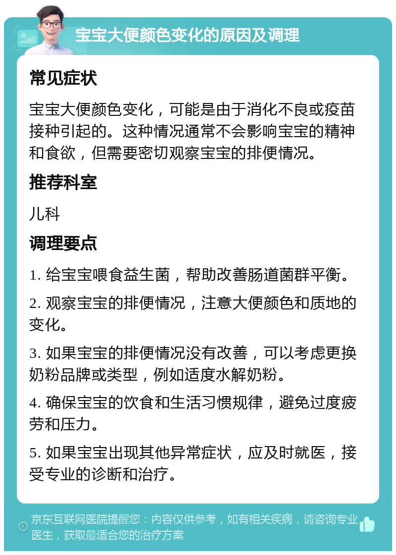 宝宝大便颜色变化的原因及调理 常见症状 宝宝大便颜色变化，可能是由于消化不良或疫苗接种引起的。这种情况通常不会影响宝宝的精神和食欲，但需要密切观察宝宝的排便情况。 推荐科室 儿科 调理要点 1. 给宝宝喂食益生菌，帮助改善肠道菌群平衡。 2. 观察宝宝的排便情况，注意大便颜色和质地的变化。 3. 如果宝宝的排便情况没有改善，可以考虑更换奶粉品牌或类型，例如适度水解奶粉。 4. 确保宝宝的饮食和生活习惯规律，避免过度疲劳和压力。 5. 如果宝宝出现其他异常症状，应及时就医，接受专业的诊断和治疗。