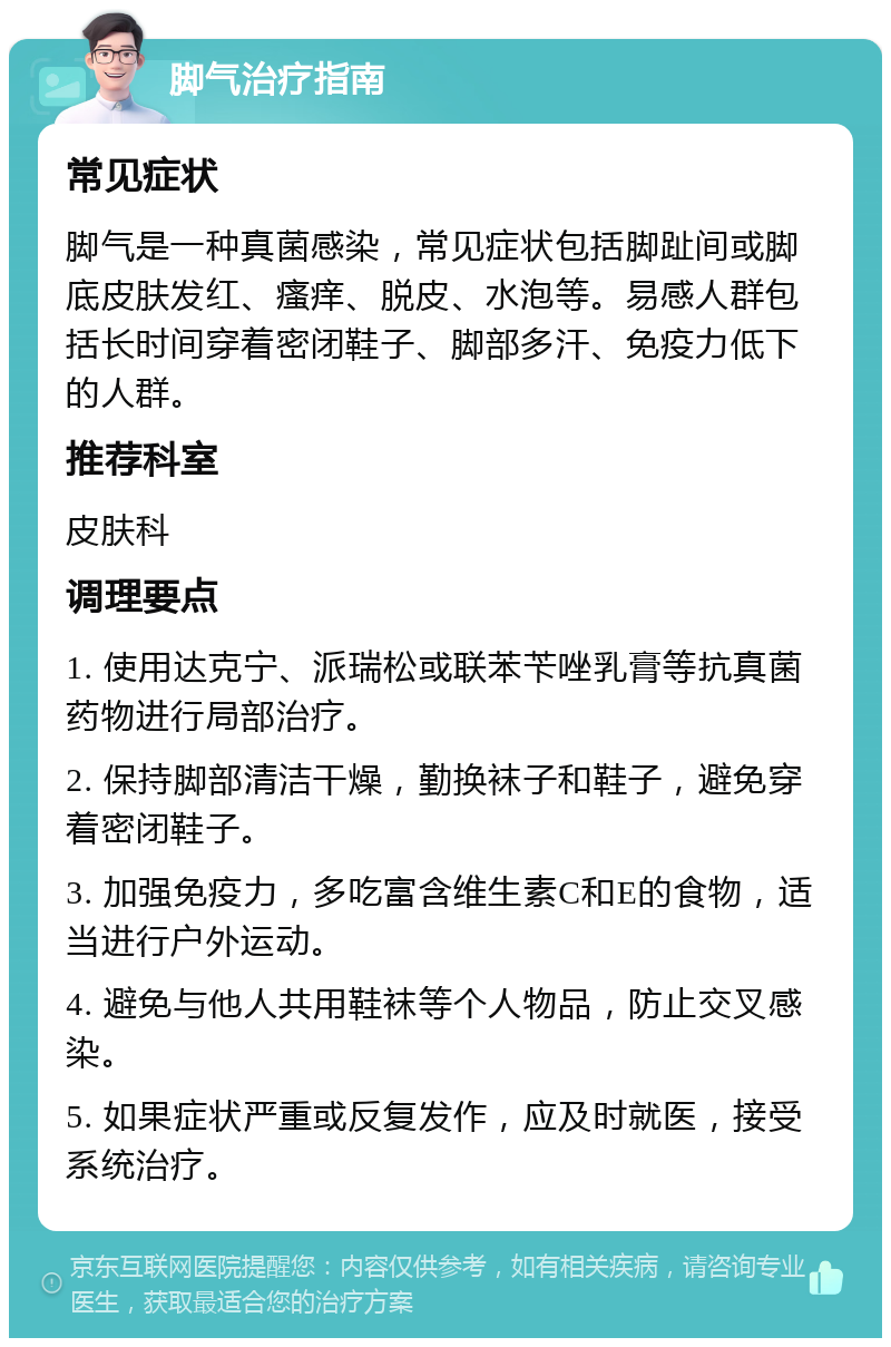 脚气治疗指南 常见症状 脚气是一种真菌感染，常见症状包括脚趾间或脚底皮肤发红、瘙痒、脱皮、水泡等。易感人群包括长时间穿着密闭鞋子、脚部多汗、免疫力低下的人群。 推荐科室 皮肤科 调理要点 1. 使用达克宁、派瑞松或联苯苄唑乳膏等抗真菌药物进行局部治疗。 2. 保持脚部清洁干燥，勤换袜子和鞋子，避免穿着密闭鞋子。 3. 加强免疫力，多吃富含维生素C和E的食物，适当进行户外运动。 4. 避免与他人共用鞋袜等个人物品，防止交叉感染。 5. 如果症状严重或反复发作，应及时就医，接受系统治疗。