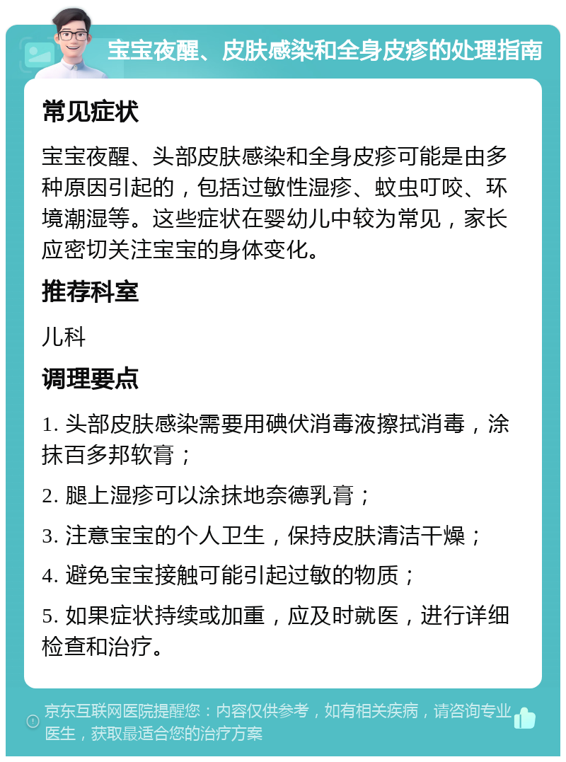 宝宝夜醒、皮肤感染和全身皮疹的处理指南 常见症状 宝宝夜醒、头部皮肤感染和全身皮疹可能是由多种原因引起的，包括过敏性湿疹、蚊虫叮咬、环境潮湿等。这些症状在婴幼儿中较为常见，家长应密切关注宝宝的身体变化。 推荐科室 儿科 调理要点 1. 头部皮肤感染需要用碘伏消毒液擦拭消毒，涂抹百多邦软膏； 2. 腿上湿疹可以涂抹地奈德乳膏； 3. 注意宝宝的个人卫生，保持皮肤清洁干燥； 4. 避免宝宝接触可能引起过敏的物质； 5. 如果症状持续或加重，应及时就医，进行详细检查和治疗。