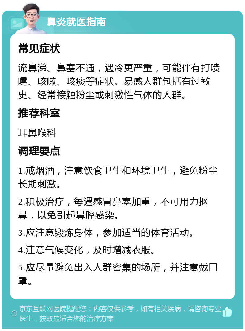 鼻炎就医指南 常见症状 流鼻涕、鼻塞不通，遇冷更严重，可能伴有打喷嚏、咳嗽、咳痰等症状。易感人群包括有过敏史、经常接触粉尘或刺激性气体的人群。 推荐科室 耳鼻喉科 调理要点 1.戒烟酒，注意饮食卫生和环境卫生，避免粉尘长期刺激。 2.积极治疗，每遇感冒鼻塞加重，不可用力抠鼻，以免引起鼻腔感染。 3.应注意锻炼身体，参加适当的体育活动。 4.注意气候变化，及时增减衣服。 5.应尽量避免出入人群密集的场所，并注意戴口罩。