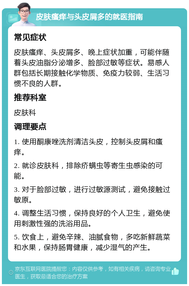 皮肤瘙痒与头皮屑多的就医指南 常见症状 皮肤瘙痒、头皮屑多、晚上症状加重，可能伴随着头皮油脂分泌增多、脸部过敏等症状。易感人群包括长期接触化学物质、免疫力较弱、生活习惯不良的人群。 推荐科室 皮肤科 调理要点 1. 使用酮康唑洗剂清洁头皮，控制头皮屑和瘙痒。 2. 就诊皮肤科，排除疥螨虫等寄生虫感染的可能。 3. 对于脸部过敏，进行过敏源测试，避免接触过敏原。 4. 调整生活习惯，保持良好的个人卫生，避免使用刺激性强的洗浴用品。 5. 饮食上，避免辛辣、油腻食物，多吃新鲜蔬菜和水果，保持肠胃健康，减少湿气的产生。