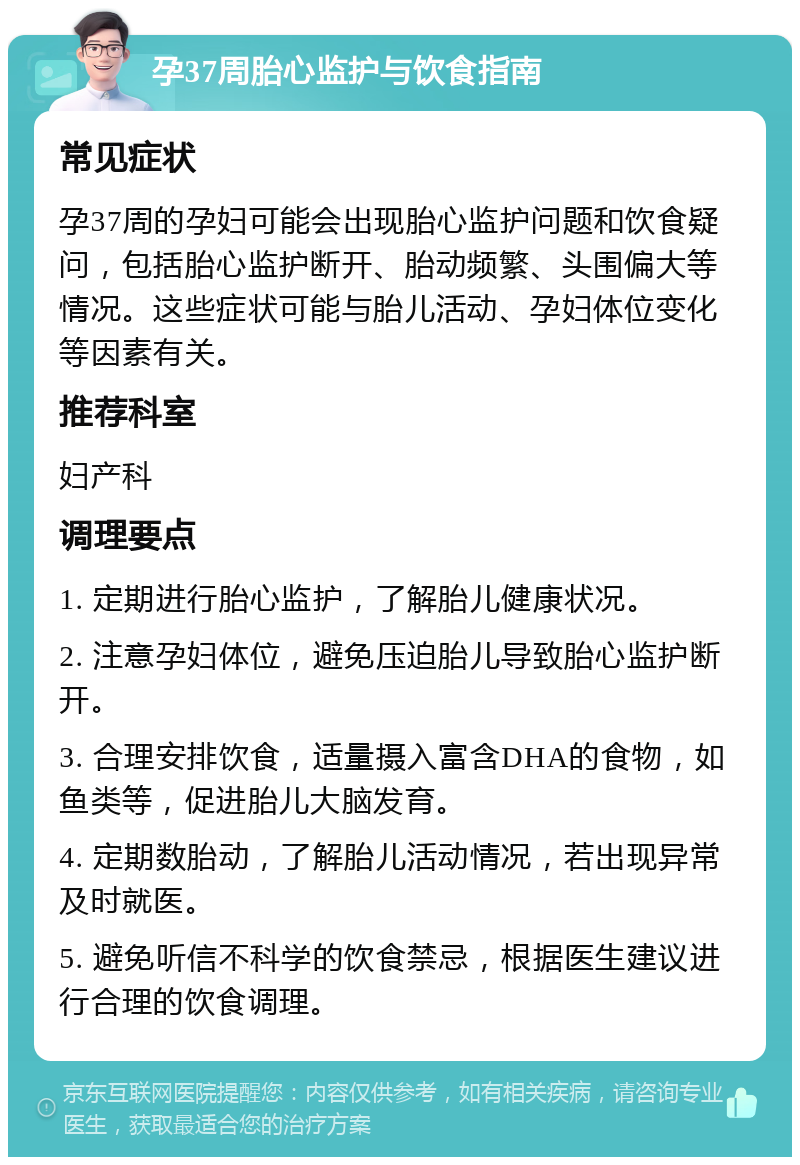 孕37周胎心监护与饮食指南 常见症状 孕37周的孕妇可能会出现胎心监护问题和饮食疑问，包括胎心监护断开、胎动频繁、头围偏大等情况。这些症状可能与胎儿活动、孕妇体位变化等因素有关。 推荐科室 妇产科 调理要点 1. 定期进行胎心监护，了解胎儿健康状况。 2. 注意孕妇体位，避免压迫胎儿导致胎心监护断开。 3. 合理安排饮食，适量摄入富含DHA的食物，如鱼类等，促进胎儿大脑发育。 4. 定期数胎动，了解胎儿活动情况，若出现异常及时就医。 5. 避免听信不科学的饮食禁忌，根据医生建议进行合理的饮食调理。