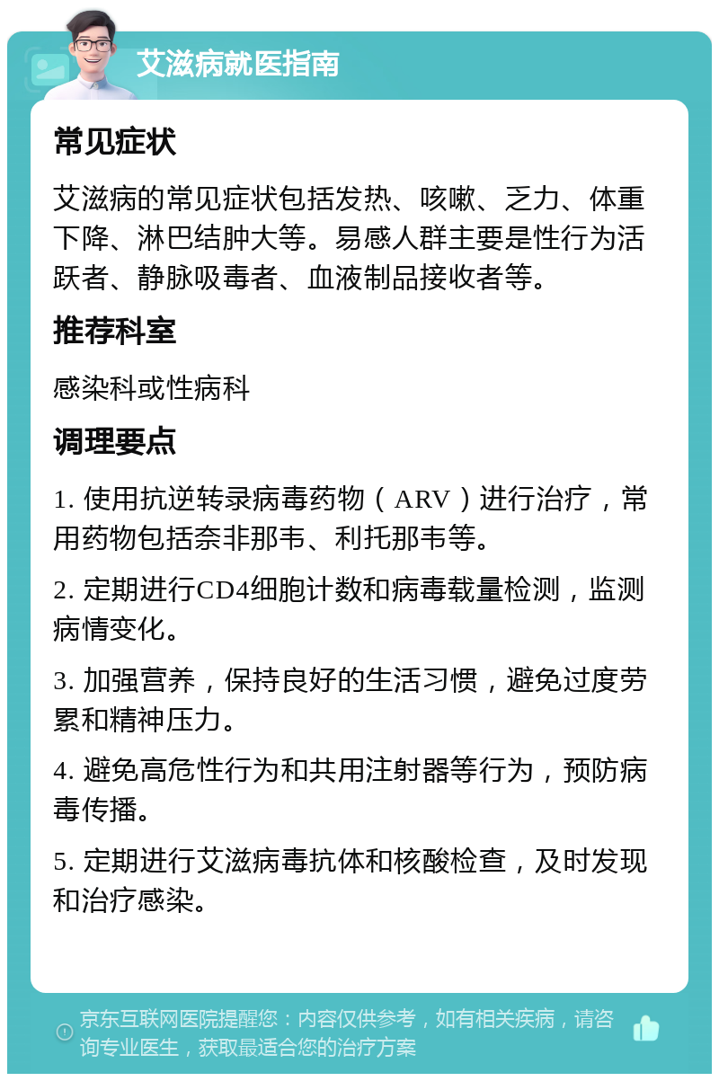 艾滋病就医指南 常见症状 艾滋病的常见症状包括发热、咳嗽、乏力、体重下降、淋巴结肿大等。易感人群主要是性行为活跃者、静脉吸毒者、血液制品接收者等。 推荐科室 感染科或性病科 调理要点 1. 使用抗逆转录病毒药物（ARV）进行治疗，常用药物包括奈非那韦、利托那韦等。 2. 定期进行CD4细胞计数和病毒载量检测，监测病情变化。 3. 加强营养，保持良好的生活习惯，避免过度劳累和精神压力。 4. 避免高危性行为和共用注射器等行为，预防病毒传播。 5. 定期进行艾滋病毒抗体和核酸检查，及时发现和治疗感染。