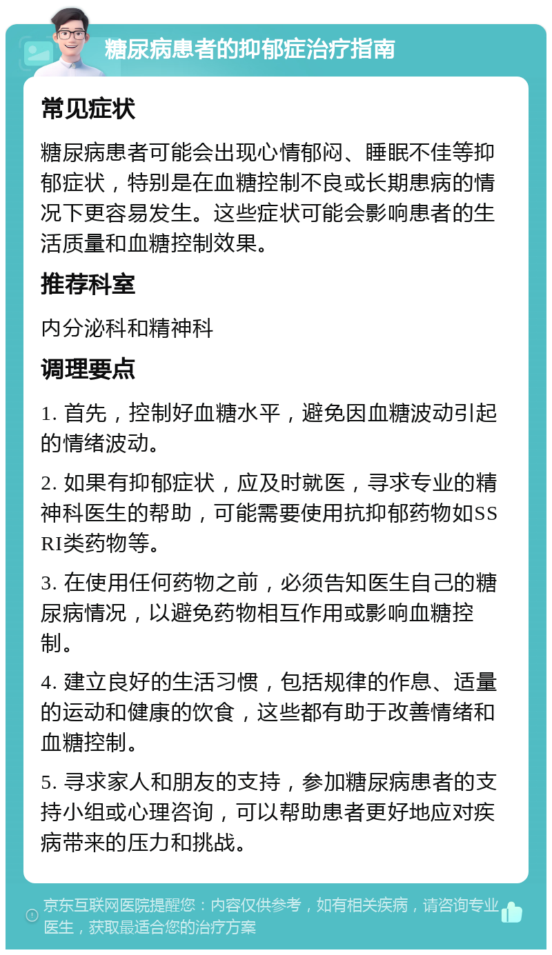 糖尿病患者的抑郁症治疗指南 常见症状 糖尿病患者可能会出现心情郁闷、睡眠不佳等抑郁症状，特别是在血糖控制不良或长期患病的情况下更容易发生。这些症状可能会影响患者的生活质量和血糖控制效果。 推荐科室 内分泌科和精神科 调理要点 1. 首先，控制好血糖水平，避免因血糖波动引起的情绪波动。 2. 如果有抑郁症状，应及时就医，寻求专业的精神科医生的帮助，可能需要使用抗抑郁药物如SSRI类药物等。 3. 在使用任何药物之前，必须告知医生自己的糖尿病情况，以避免药物相互作用或影响血糖控制。 4. 建立良好的生活习惯，包括规律的作息、适量的运动和健康的饮食，这些都有助于改善情绪和血糖控制。 5. 寻求家人和朋友的支持，参加糖尿病患者的支持小组或心理咨询，可以帮助患者更好地应对疾病带来的压力和挑战。