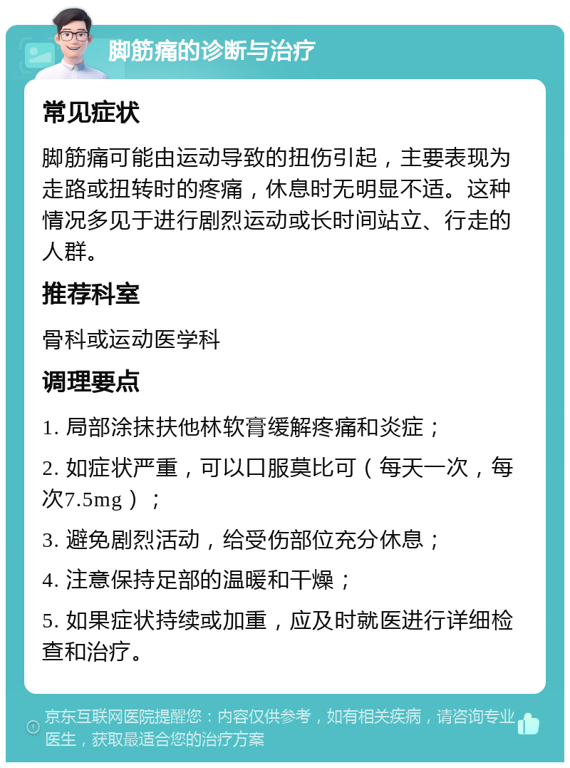 脚筋痛的诊断与治疗 常见症状 脚筋痛可能由运动导致的扭伤引起，主要表现为走路或扭转时的疼痛，休息时无明显不适。这种情况多见于进行剧烈运动或长时间站立、行走的人群。 推荐科室 骨科或运动医学科 调理要点 1. 局部涂抹扶他林软膏缓解疼痛和炎症； 2. 如症状严重，可以口服莫比可（每天一次，每次7.5mg）； 3. 避免剧烈活动，给受伤部位充分休息； 4. 注意保持足部的温暖和干燥； 5. 如果症状持续或加重，应及时就医进行详细检查和治疗。