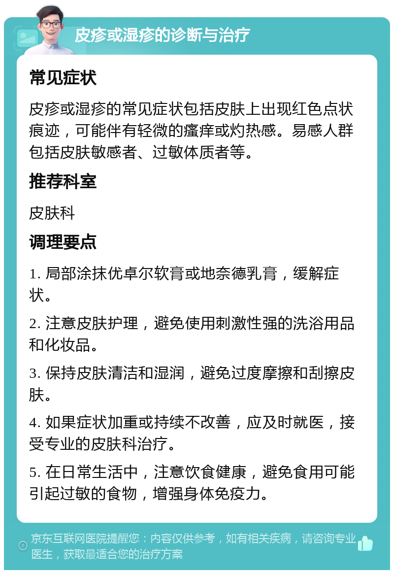 皮疹或湿疹的诊断与治疗 常见症状 皮疹或湿疹的常见症状包括皮肤上出现红色点状痕迹，可能伴有轻微的瘙痒或灼热感。易感人群包括皮肤敏感者、过敏体质者等。 推荐科室 皮肤科 调理要点 1. 局部涂抹优卓尔软膏或地奈德乳膏，缓解症状。 2. 注意皮肤护理，避免使用刺激性强的洗浴用品和化妆品。 3. 保持皮肤清洁和湿润，避免过度摩擦和刮擦皮肤。 4. 如果症状加重或持续不改善，应及时就医，接受专业的皮肤科治疗。 5. 在日常生活中，注意饮食健康，避免食用可能引起过敏的食物，增强身体免疫力。