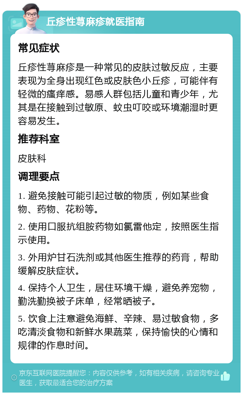 丘疹性荨麻疹就医指南 常见症状 丘疹性荨麻疹是一种常见的皮肤过敏反应，主要表现为全身出现红色或皮肤色小丘疹，可能伴有轻微的瘙痒感。易感人群包括儿童和青少年，尤其是在接触到过敏原、蚊虫叮咬或环境潮湿时更容易发生。 推荐科室 皮肤科 调理要点 1. 避免接触可能引起过敏的物质，例如某些食物、药物、花粉等。 2. 使用口服抗组胺药物如氯雷他定，按照医生指示使用。 3. 外用炉甘石洗剂或其他医生推荐的药膏，帮助缓解皮肤症状。 4. 保持个人卫生，居住环境干燥，避免养宠物，勤洗勤换被子床单，经常晒被子。 5. 饮食上注意避免海鲜、辛辣、易过敏食物，多吃清淡食物和新鲜水果蔬菜，保持愉快的心情和规律的作息时间。