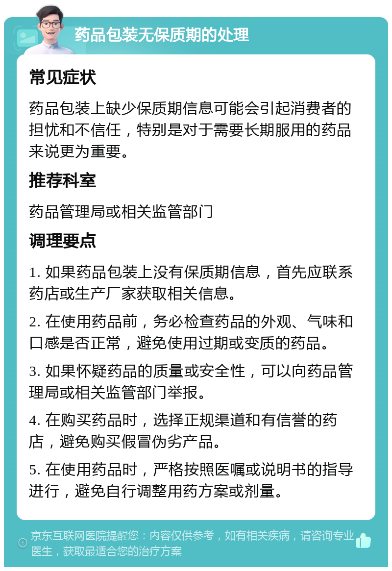 药品包装无保质期的处理 常见症状 药品包装上缺少保质期信息可能会引起消费者的担忧和不信任，特别是对于需要长期服用的药品来说更为重要。 推荐科室 药品管理局或相关监管部门 调理要点 1. 如果药品包装上没有保质期信息，首先应联系药店或生产厂家获取相关信息。 2. 在使用药品前，务必检查药品的外观、气味和口感是否正常，避免使用过期或变质的药品。 3. 如果怀疑药品的质量或安全性，可以向药品管理局或相关监管部门举报。 4. 在购买药品时，选择正规渠道和有信誉的药店，避免购买假冒伪劣产品。 5. 在使用药品时，严格按照医嘱或说明书的指导进行，避免自行调整用药方案或剂量。