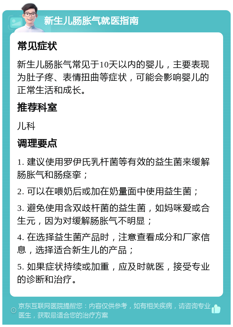 新生儿肠胀气就医指南 常见症状 新生儿肠胀气常见于10天以内的婴儿，主要表现为肚子疼、表情扭曲等症状，可能会影响婴儿的正常生活和成长。 推荐科室 儿科 调理要点 1. 建议使用罗伊氏乳杆菌等有效的益生菌来缓解肠胀气和肠痉挛； 2. 可以在喂奶后或加在奶量面中使用益生菌； 3. 避免使用含双歧杆菌的益生菌，如妈咪爱或合生元，因为对缓解肠胀气不明显； 4. 在选择益生菌产品时，注意查看成分和厂家信息，选择适合新生儿的产品； 5. 如果症状持续或加重，应及时就医，接受专业的诊断和治疗。