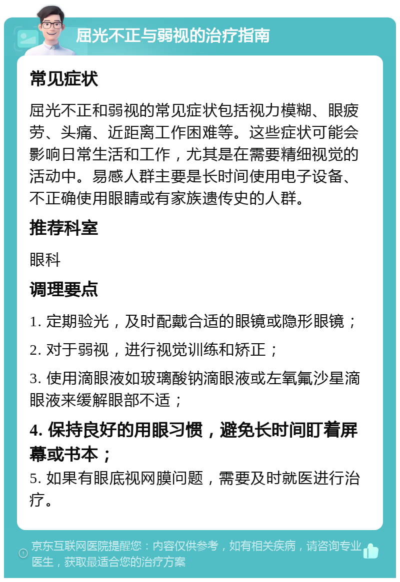 屈光不正与弱视的治疗指南 常见症状 屈光不正和弱视的常见症状包括视力模糊、眼疲劳、头痛、近距离工作困难等。这些症状可能会影响日常生活和工作，尤其是在需要精细视觉的活动中。易感人群主要是长时间使用电子设备、不正确使用眼睛或有家族遗传史的人群。 推荐科室 眼科 调理要点 1. 定期验光，及时配戴合适的眼镜或隐形眼镜； 2. 对于弱视，进行视觉训练和矫正； 3. 使用滴眼液如玻璃酸钠滴眼液或左氧氟沙星滴眼液来缓解眼部不适； 4. 保持良好的用眼习惯，避免长时间盯着屏幕或书本； 5. 如果有眼底视网膜问题，需要及时就医进行治疗。