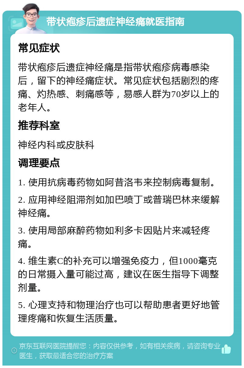 带状疱疹后遗症神经痛就医指南 常见症状 带状疱疹后遗症神经痛是指带状疱疹病毒感染后，留下的神经痛症状。常见症状包括剧烈的疼痛、灼热感、刺痛感等，易感人群为70岁以上的老年人。 推荐科室 神经内科或皮肤科 调理要点 1. 使用抗病毒药物如阿昔洛韦来控制病毒复制。 2. 应用神经阻滞剂如加巴喷丁或普瑞巴林来缓解神经痛。 3. 使用局部麻醉药物如利多卡因贴片来减轻疼痛。 4. 维生素C的补充可以增强免疫力，但1000毫克的日常摄入量可能过高，建议在医生指导下调整剂量。 5. 心理支持和物理治疗也可以帮助患者更好地管理疼痛和恢复生活质量。