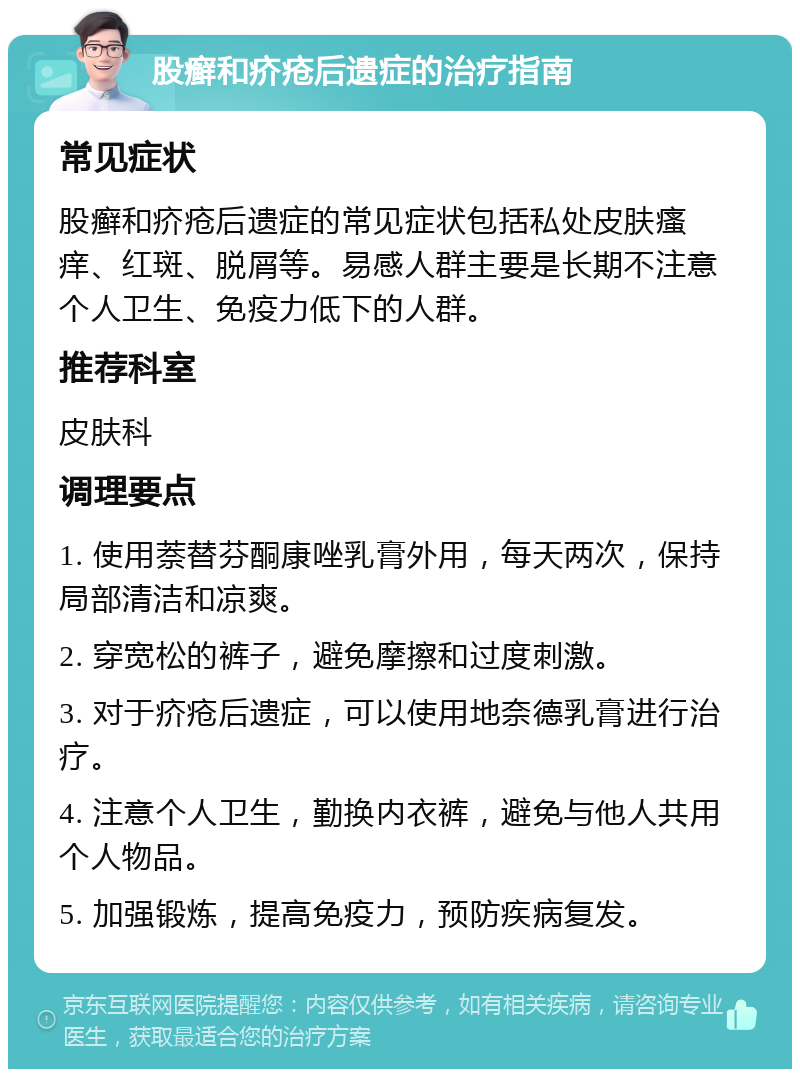 股癣和疥疮后遗症的治疗指南 常见症状 股癣和疥疮后遗症的常见症状包括私处皮肤瘙痒、红斑、脱屑等。易感人群主要是长期不注意个人卫生、免疫力低下的人群。 推荐科室 皮肤科 调理要点 1. 使用萘替芬酮康唑乳膏外用，每天两次，保持局部清洁和凉爽。 2. 穿宽松的裤子，避免摩擦和过度刺激。 3. 对于疥疮后遗症，可以使用地奈德乳膏进行治疗。 4. 注意个人卫生，勤换内衣裤，避免与他人共用个人物品。 5. 加强锻炼，提高免疫力，预防疾病复发。