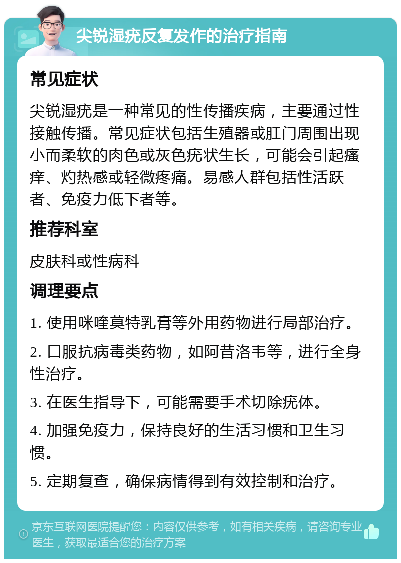 尖锐湿疣反复发作的治疗指南 常见症状 尖锐湿疣是一种常见的性传播疾病，主要通过性接触传播。常见症状包括生殖器或肛门周围出现小而柔软的肉色或灰色疣状生长，可能会引起瘙痒、灼热感或轻微疼痛。易感人群包括性活跃者、免疫力低下者等。 推荐科室 皮肤科或性病科 调理要点 1. 使用咪喹莫特乳膏等外用药物进行局部治疗。 2. 口服抗病毒类药物，如阿昔洛韦等，进行全身性治疗。 3. 在医生指导下，可能需要手术切除疣体。 4. 加强免疫力，保持良好的生活习惯和卫生习惯。 5. 定期复查，确保病情得到有效控制和治疗。