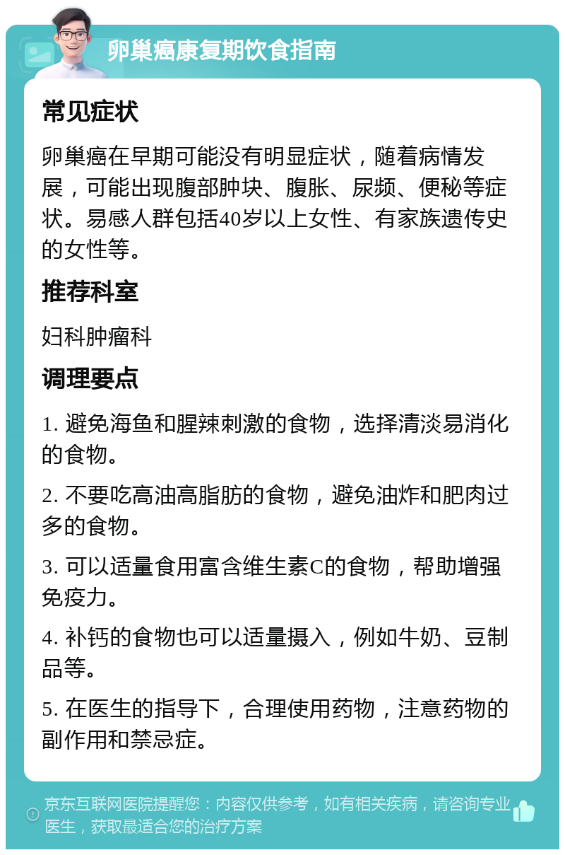 卵巢癌康复期饮食指南 常见症状 卵巢癌在早期可能没有明显症状，随着病情发展，可能出现腹部肿块、腹胀、尿频、便秘等症状。易感人群包括40岁以上女性、有家族遗传史的女性等。 推荐科室 妇科肿瘤科 调理要点 1. 避免海鱼和腥辣刺激的食物，选择清淡易消化的食物。 2. 不要吃高油高脂肪的食物，避免油炸和肥肉过多的食物。 3. 可以适量食用富含维生素C的食物，帮助增强免疫力。 4. 补钙的食物也可以适量摄入，例如牛奶、豆制品等。 5. 在医生的指导下，合理使用药物，注意药物的副作用和禁忌症。