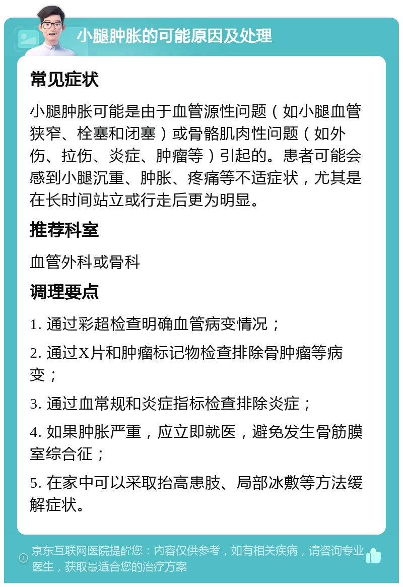 小腿肿胀的可能原因及处理 常见症状 小腿肿胀可能是由于血管源性问题（如小腿血管狭窄、栓塞和闭塞）或骨骼肌肉性问题（如外伤、拉伤、炎症、肿瘤等）引起的。患者可能会感到小腿沉重、肿胀、疼痛等不适症状，尤其是在长时间站立或行走后更为明显。 推荐科室 血管外科或骨科 调理要点 1. 通过彩超检查明确血管病变情况； 2. 通过X片和肿瘤标记物检查排除骨肿瘤等病变； 3. 通过血常规和炎症指标检查排除炎症； 4. 如果肿胀严重，应立即就医，避免发生骨筋膜室综合征； 5. 在家中可以采取抬高患肢、局部冰敷等方法缓解症状。