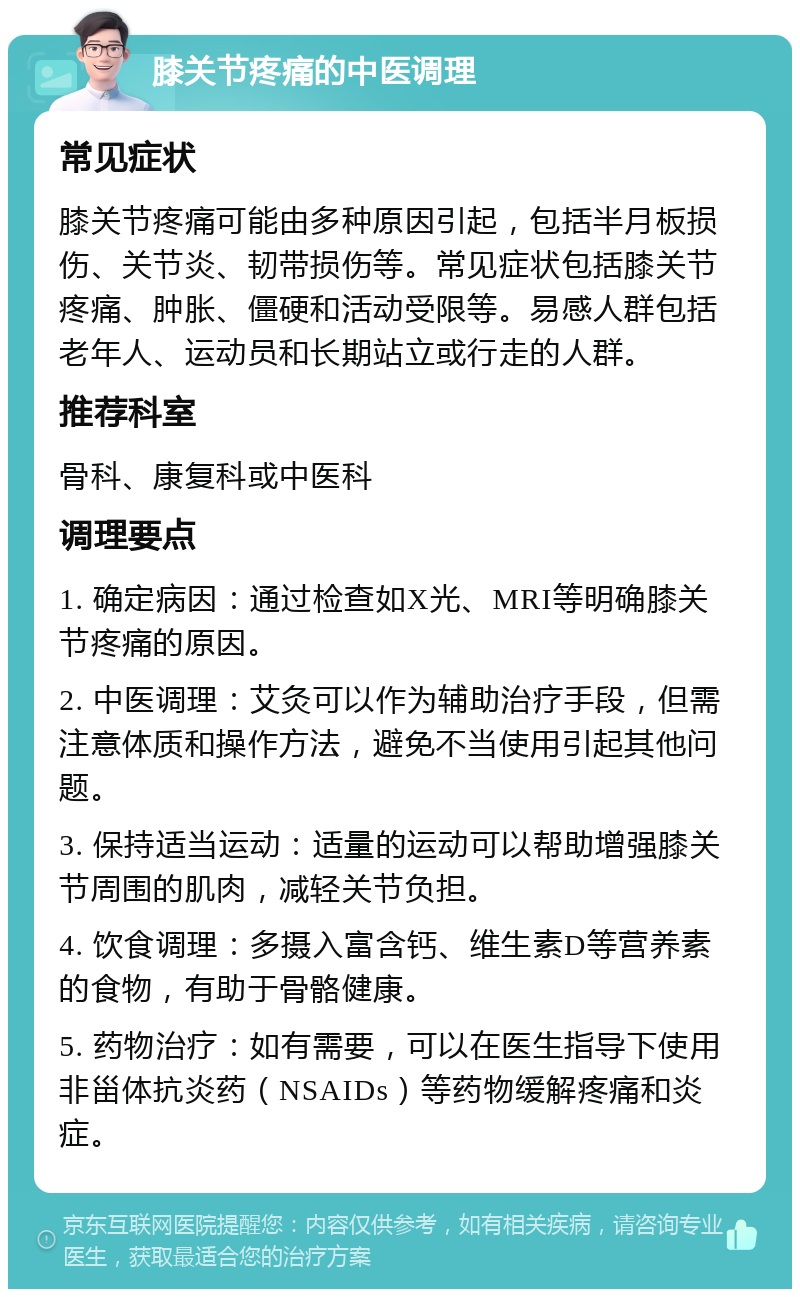 膝关节疼痛的中医调理 常见症状 膝关节疼痛可能由多种原因引起，包括半月板损伤、关节炎、韧带损伤等。常见症状包括膝关节疼痛、肿胀、僵硬和活动受限等。易感人群包括老年人、运动员和长期站立或行走的人群。 推荐科室 骨科、康复科或中医科 调理要点 1. 确定病因：通过检查如X光、MRI等明确膝关节疼痛的原因。 2. 中医调理：艾灸可以作为辅助治疗手段，但需注意体质和操作方法，避免不当使用引起其他问题。 3. 保持适当运动：适量的运动可以帮助增强膝关节周围的肌肉，减轻关节负担。 4. 饮食调理：多摄入富含钙、维生素D等营养素的食物，有助于骨骼健康。 5. 药物治疗：如有需要，可以在医生指导下使用非甾体抗炎药（NSAIDs）等药物缓解疼痛和炎症。