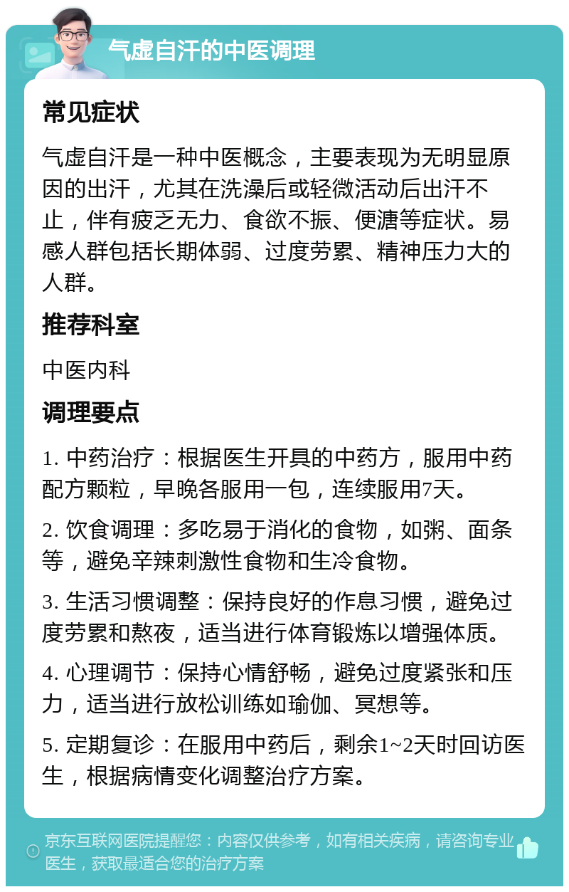 气虚自汗的中医调理 常见症状 气虚自汗是一种中医概念，主要表现为无明显原因的出汗，尤其在洗澡后或轻微活动后出汗不止，伴有疲乏无力、食欲不振、便溏等症状。易感人群包括长期体弱、过度劳累、精神压力大的人群。 推荐科室 中医内科 调理要点 1. 中药治疗：根据医生开具的中药方，服用中药配方颗粒，早晚各服用一包，连续服用7天。 2. 饮食调理：多吃易于消化的食物，如粥、面条等，避免辛辣刺激性食物和生冷食物。 3. 生活习惯调整：保持良好的作息习惯，避免过度劳累和熬夜，适当进行体育锻炼以增强体质。 4. 心理调节：保持心情舒畅，避免过度紧张和压力，适当进行放松训练如瑜伽、冥想等。 5. 定期复诊：在服用中药后，剩余1~2天时回访医生，根据病情变化调整治疗方案。