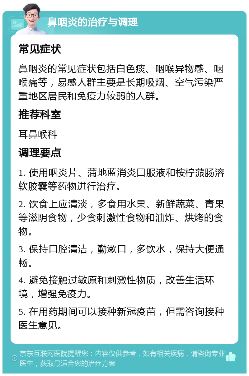 鼻咽炎的治疗与调理 常见症状 鼻咽炎的常见症状包括白色痰、咽喉异物感、咽喉痛等，易感人群主要是长期吸烟、空气污染严重地区居民和免疫力较弱的人群。 推荐科室 耳鼻喉科 调理要点 1. 使用咽炎片、蒲地蓝消炎口服液和桉柠蒎肠溶软胶囊等药物进行治疗。 2. 饮食上应清淡，多食用水果、新鲜蔬菜、青果等滋阴食物，少食刺激性食物和油炸、烘烤的食物。 3. 保持口腔清洁，勤漱口，多饮水，保持大便通畅。 4. 避免接触过敏原和刺激性物质，改善生活环境，增强免疫力。 5. 在用药期间可以接种新冠疫苗，但需咨询接种医生意见。